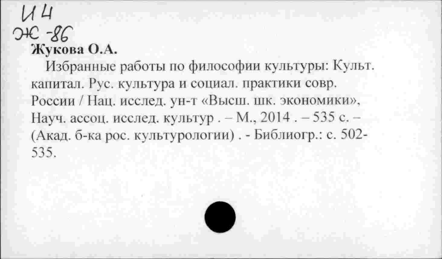 ﻿ЫН
0*2 -ЦС
Жукова О.А.
Избранные работы по философии культуры: Культ, капитал. Рус. культура и социал, практики совр. России / Нац. исслед. ун-т «Высш. шк. экономики», Науч, ассоц. исслед. культур . - М., 2014 . - 535 с. -(Акад, б-ка рос. культурологии). - Библиогр.: с. 502-535.